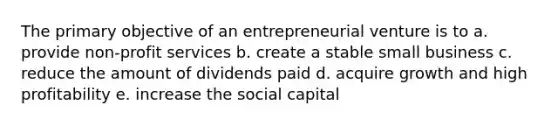 The primary objective of an entrepreneurial venture is to a. provide non-profit services b. create a stable small business c. reduce the amount of dividends paid d. acquire growth and high profitability e. increase the social capital