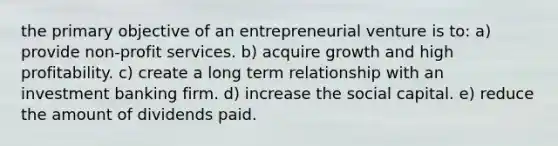 the primary objective of an entrepreneurial venture is to: a) provide non-profit services. b) acquire growth and high profitability. c) create a long term relationship with an investment banking firm. d) increase the social capital. e) reduce the amount of dividends paid.