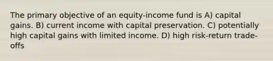 The primary objective of an equity-income fund is A) capital gains. B) current income with capital preservation. C) potentially high capital gains with limited income. D) high risk-return trade-offs