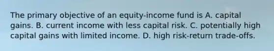 The primary objective of an equity-income fund is A. capital gains. B. current income with less capital risk. C. potentially high capital gains with limited income. D. high risk-return trade-offs.