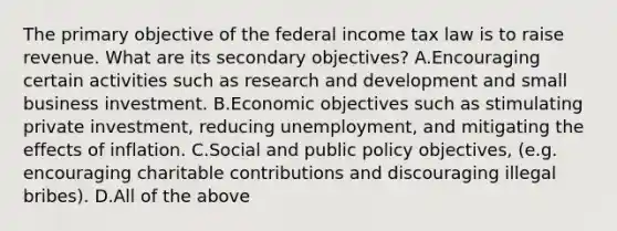 The primary objective of the federal income tax law is to raise revenue. What are its secondary​ objectives? A.Encouraging certain activities such as research and development and small business investment. B.Economic objectives such as stimulating private​ investment, reducing​ unemployment, and mitigating the effects of inflation. C.Social and public policy​ objectives, (e.g. encouraging charitable contributions and discouraging illegal​ bribes). D.All of the above