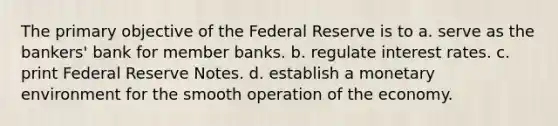 The primary objective of the Federal Reserve is to a. serve as the bankers' bank for member banks. b. regulate interest rates. c. print Federal Reserve Notes. d. establish a monetary environment for the smooth operation of the economy.