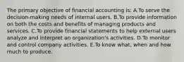 The primary objective of financial accounting is: A.To serve the decision-making needs of internal users. B.To provide information on both the costs and benefits of managing products and services. C.To provide financial statements to help external users analyze and interpret an organization's activities. D.To monitor and control company activities. E.To know what, when and how much to produce.