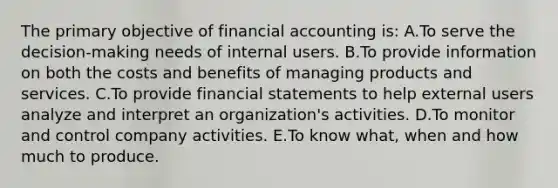 The primary objective of financial accounting is: A.To serve the decision-making needs of internal users. B.To provide information on both the costs and benefits of managing products and services. C.To provide financial statements to help external users analyze and interpret an organization's activities. D.To monitor and control company activities. E.To know what, when and how much to produce.