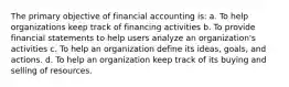 The primary objective of financial accounting is: a. To help organizations keep track of financing activities b. To provide financial statements to help users analyze an organization's activities c. To help an organization define its ideas, goals, and actions. d. To help an organization keep track of its buying and selling of resources.