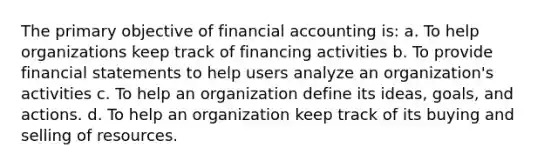 The primary objective of financial accounting is: a. To help organizations keep track of financing activities b. To provide <a href='https://www.questionai.com/knowledge/kFBJaQCz4b-financial-statements' class='anchor-knowledge'>financial statements</a> to help users analyze an organization's activities c. To help an organization define its ideas, goals, and actions. d. To help an organization keep track of its buying and selling of resources.