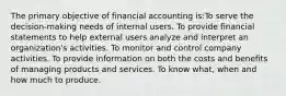 The primary objective of financial accounting is:To serve the decision-making needs of internal users. To provide financial statements to help external users analyze and interpret an organization's activities. To monitor and control company activities. To provide information on both the costs and benefits of managing products and services. To know what, when and how much to produce.