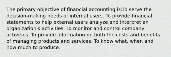 The primary objective of financial accounting is:To serve the decision-making needs of internal users. To provide <a href='https://www.questionai.com/knowledge/kFBJaQCz4b-financial-statements' class='anchor-knowledge'>financial statements</a> to help external users analyze and interpret an organization's activities. To monitor and control company activities. To provide information on both the costs and benefits of managing products and services. To know what, when and how much to produce.