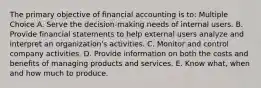 The primary objective of financial accounting is to: Multiple Choice A. Serve the decision-making needs of internal users. B. Provide financial statements to help external users analyze and interpret an organization's activities. C. Monitor and control company activities. D. Provide information on both the costs and benefits of managing products and services. E. Know what, when and how much to produce.