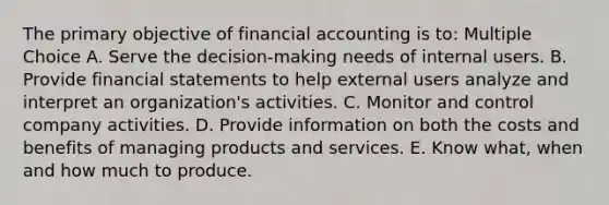 The primary objective of financial accounting is to: Multiple Choice A. Serve the decision-making needs of internal users. B. Provide financial statements to help external users analyze and interpret an organization's activities. C. Monitor and control company activities. D. Provide information on both the costs and benefits of managing products and services. E. Know what, when and how much to produce.