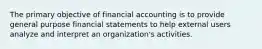 The primary objective of financial accounting is to provide general purpose financial statements to help external users analyze and interpret an organization's activities.