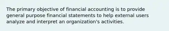 The primary objective of financial accounting is to provide general purpose financial statements to help external users analyze and interpret an organization's activities.