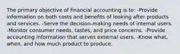 The primary objective of financial accounting is to: -Provide information on both costs and benefits of looking after products and services. -Serve the decision-making needs of internal users. -Monitor consumer needs, tastes, and price concerns. -Provide accounting information that serves external users. -Know what, when, and how much product to produce.