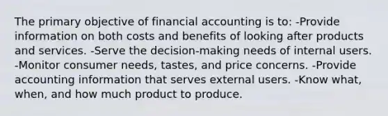 The primary objective of financial accounting is to: -Provide information on both costs and benefits of looking after products and services. -Serve the decision-making needs of internal users. -Monitor consumer needs, tastes, and price concerns. -Provide accounting information that serves external users. -Know what, when, and how much product to produce.