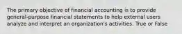 The primary objective of financial accounting is to provide general-purpose financial statements to help external users analyze and interpret an organization's activities. True or False