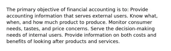 The primary objective of financial accounting is to: Provide accounting information that serves external users. Know what, when, and how much product to produce. Monitor consumer needs, tastes, and price concerns. Serve the decision-making needs of internal users. Provide information on both costs and benefits of looking after products and services.