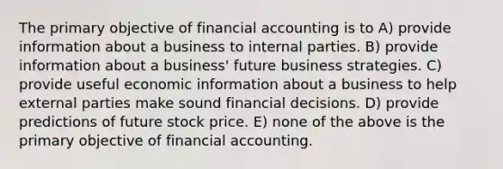 The primary objective of financial accounting is to A) provide information about a business to internal parties. B) provide information about a business' future business strategies. C) provide useful economic information about a business to help external parties make sound financial decisions. D) provide predictions of future stock price. E) none of the above is the primary objective of financial accounting.