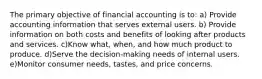 The primary objective of financial accounting is to: a) Provide accounting information that serves external users. b) Provide information on both costs and benefits of looking after products and services. c)Know what, when, and how much product to produce. d)Serve the decision-making needs of internal users. e)Monitor consumer needs, tastes, and price concerns.