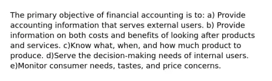 The primary objective of financial accounting is to: a) Provide accounting information that serves external users. b) Provide information on both costs and benefits of looking after products and services. c)Know what, when, and how much product to produce. d)Serve the decision-making needs of internal users. e)Monitor consumer needs, tastes, and price concerns.