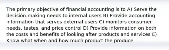 The primary objective of financial accounting is to A) Serve the decisión-making needs to internal users B) Provide accounting information that serves external users C) monitors consumer needs, tastes, and price control D) Provide information on both the costs and benefits of looking after products and services E) Know what when and how much product the produce