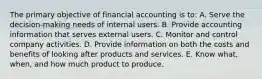 The primary objective of financial accounting is to: A. Serve the decision-making needs of internal users. B. Provide accounting information that serves external users. C. Monitor and control company activities. D. Provide information on both the costs and benefits of looking after products and services. E. Know what, when, and how much product to produce.