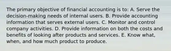 The primary objective of financial accounting is to: A. Serve the decision-making needs of internal users. B. Provide accounting information that serves external users. C. Monitor and control company activities. D. Provide information on both the costs and benefits of looking after products and services. E. Know what, when, and how much product to produce.