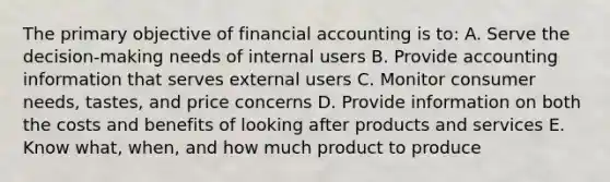 The primary objective of financial accounting is to: A. Serve the decision-making needs of internal users B. Provide accounting information that serves external users C. Monitor consumer needs, tastes, and price concerns D. Provide information on both the costs and benefits of looking after products and services E. Know what, when, and how much product to produce