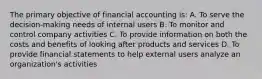 The primary objective of financial accounting is: A. To serve the decision-making needs of internal users B. To monitor and control company activities C. To provide information on both the costs and benefits of looking after products and services D. To provide financial statements to help external users analyze an organization's activities