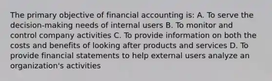 The primary objective of financial accounting is: A. To serve the decision-making needs of internal users B. To monitor and control company activities C. To provide information on both the costs and benefits of looking after products and services D. To provide financial statements to help external users analyze an organization's activities