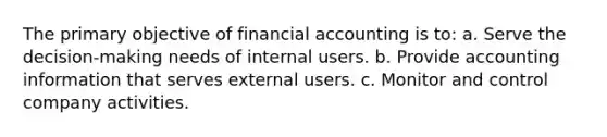 The primary objective of financial accounting is to: a. Serve the decision-making needs of internal users. b. Provide accounting information that serves external users. c. Monitor and control company activities.