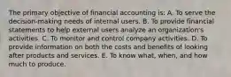 The primary objective of financial accounting is: A. To serve the decision-making needs of internal users. B. To provide financial statements to help external users analyze an organization's activities. C. To monitor and control company activities. D. To provide information on both the costs and benefits of looking after products and services. E. To know what, when, and how much to produce.