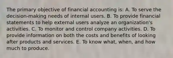 The primary objective of financial accounting is: A. To serve the decision-making needs of internal users. B. To provide financial statements to help external users analyze an organization's activities. C. To monitor and control company activities. D. To provide information on both the costs and benefits of looking after products and services. E. To know what, when, and how much to produce.