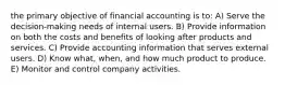 the primary objective of financial accounting is to: A) Serve the decision-making needs of internal users. B) Provide information on both the costs and benefits of looking after products and services. C) Provide accounting information that serves external users. D) Know what, when, and how much product to produce. E) Monitor and control company activities.