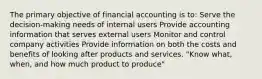 The primary objective of financial accounting is to: Serve the decision-making needs of internal users Provide accounting information that serves external users Monitor and control company activities Provide information on both the costs and benefits of looking after products and services. "Know what, when, and how much product to produce"