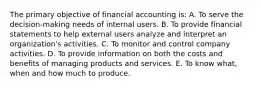 The primary objective of financial accounting is: A. To serve the decision-making needs of internal users. B. To provide financial statements to help external users analyze and interpret an organization's activities. C. To monitor and control company activities. D. To provide information on both the costs and benefits of managing products and services. E. To know what, when and how much to produce.