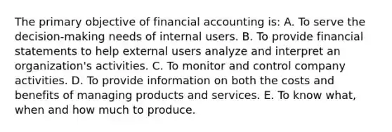 The primary objective of financial accounting is: A. To serve the decision-making needs of internal users. B. To provide financial statements to help external users analyze and interpret an organization's activities. C. To monitor and control company activities. D. To provide information on both the costs and benefits of managing products and services. E. To know what, when and how much to produce.