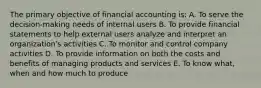 The primary objective of financial accounting is: A. To serve the decision-making needs of internal users B. To provide financial statements to help external users analyze and interpret an organization's activities C. To monitor and control company activities D. To provide information on both the costs and benefits of managing products and services E. To know what, when and how much to produce