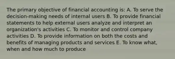 The primary objective of financial accounting is: A. To serve the decision-making needs of internal users B. To provide financial statements to help external users analyze and interpret an organization's activities C. To monitor and control company activities D. To provide information on both the costs and benefits of managing products and services E. To know what, when and how much to produce