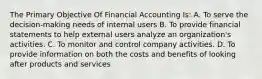 The Primary Objective Of Financial Accounting Is: A. To serve the decision-making needs of internal users B. To provide financial statements to help external users analyze an organization's activities. C. To monitor and control company activities. D. To provide information on both the costs and benefits of looking after products and services