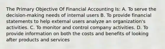 The Primary Objective Of Financial Accounting Is: A. To serve the decision-making needs of internal users B. To provide financial statements to help external users analyze an organization's activities. C. To monitor and control company activities. D. To provide information on both the costs and benefits of looking after products and services