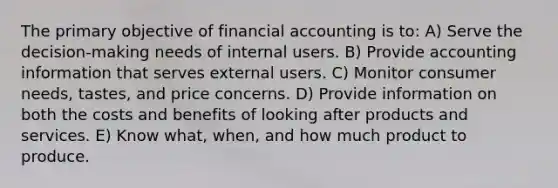 The primary objective of financial accounting is to: A) Serve the decision-making needs of internal users. B) Provide accounting information that serves external users. C) Monitor consumer needs, tastes, and price concerns. D) Provide information on both the costs and benefits of looking after products and services. E) Know what, when, and how much product to produce.