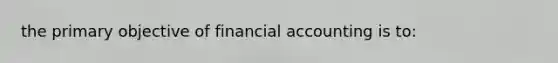 the primary objective of financial accounting is to: