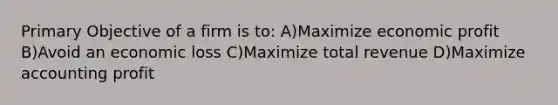 Primary Objective of a firm is to: A)Maximize economic profit B)Avoid an economic loss C)Maximize total revenue D)Maximize accounting profit