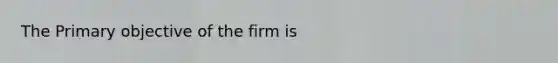 The Primary objective of the firm is