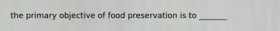 the primary objective of <a href='https://www.questionai.com/knowledge/kbVgy49Ghd-food-preservation' class='anchor-knowledge'>food preservation</a> is to _______