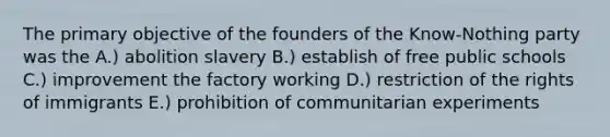 The primary objective of the founders of the Know-Nothing party was the A.) abolition slavery B.) establish of free public schools C.) improvement the factory working D.) restriction of the rights of immigrants E.) prohibition of communitarian experiments