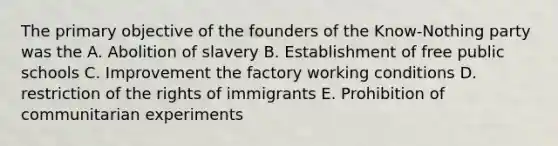 The primary objective of the founders of the Know-Nothing party was the A. Abolition of slavery B. Establishment of free public schools C. Improvement the factory working conditions D. restriction of the rights of immigrants E. Prohibition of communitarian experiments