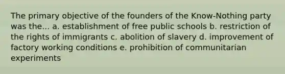 The primary objective of the founders of the Know-Nothing party was the... a. establishment of free public schools b. restriction of the rights of immigrants c. abolition of slavery d. improvement of factory working conditions e. prohibition of communitarian experiments