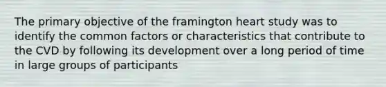 The primary objective of the framington heart study was to identify the common factors or characteristics that contribute to the CVD by following its development over a long period of time in large groups of participants