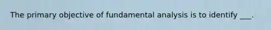 The primary objective of fundamental analysis is to identify ___.